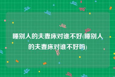 睡别人的夫妻床对谁不好(睡别人的夫妻床对谁不好吗)