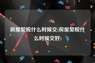 房屋契税什么时候交(房屋契税什么时候交好)