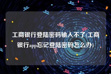 工商银行登陆密码输入不了(工商银行app忘记登陆密码怎么办)