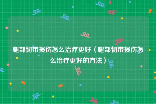 腿部韧带损伤怎么治疗更好〈腿部韧带损伤怎么治疗更好的方法〉