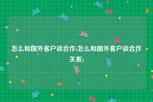 怎么和国外客户谈合作(怎么和国外客户谈合作关系)