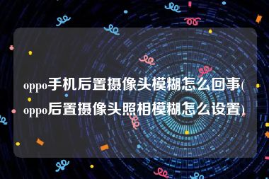 oppo手机后置摄像头模糊怎么回事(oppo后置摄像头照相模糊怎么设置)