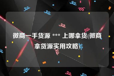 微商一手货源 *** 上哪拿货(微商拿货源实用攻略)