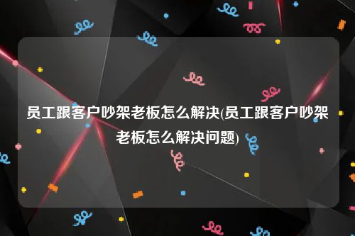 员工跟客户吵架老板怎么解决(员工跟客户吵架老板怎么解决问题)