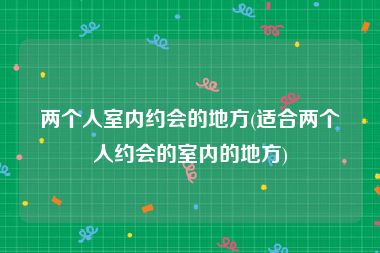 两个人室内约会的地方(适合两个人约会的室内的地方)