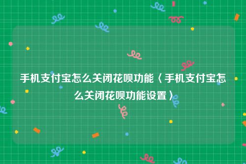 手机支付宝怎么关闭花呗功能〈手机支付宝怎么关闭花呗功能设置〉