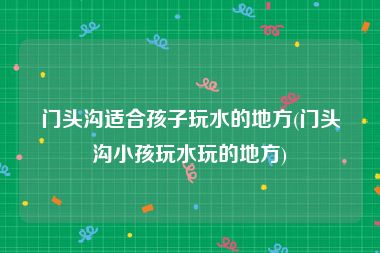 门头沟适合孩子玩水的地方(门头沟小孩玩水玩的地方)