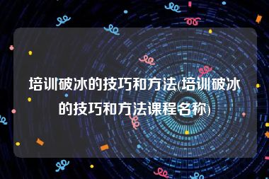 培训破冰的技巧和方法(培训破冰的技巧和方法课程名称)