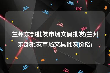 兰州东部批发市场文具批发(兰州东部批发市场文具批发价格)