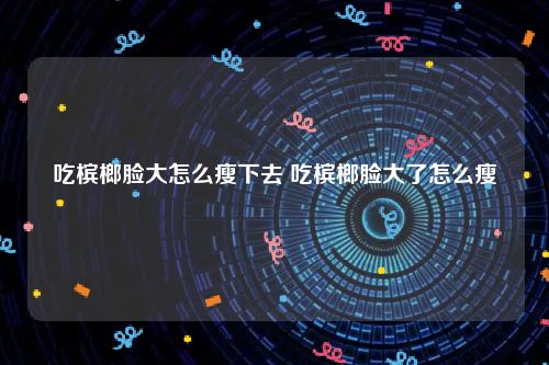 吃槟榔脸大怎么瘦下去 吃槟榔脸大了怎么瘦