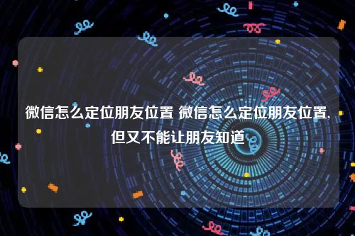 微信怎么定位朋友位置 微信怎么定位朋友位置,但又不能让朋友知道