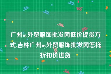 广州oy外贸服饰批发网低价提货方式,吉林广州oy外贸服饰批发网怎样折扣价进货