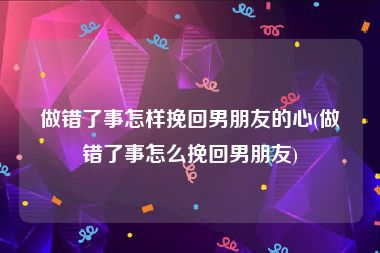 做错了事怎样挽回男朋友的心(做错了事怎么挽回男朋友)