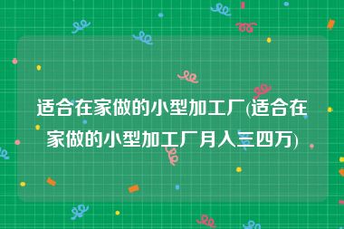 适合在家做的小型加工厂(适合在家做的小型加工厂月入三四万)