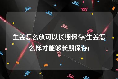 生姜怎么放可以长期保存(生姜怎么样才能够长期保存)