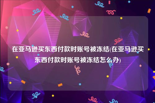 在亚马逊买东西付款时账号被冻结(在亚马逊买东西付款时账号被冻结怎么办)