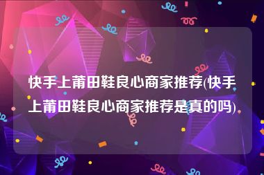 快手上莆田鞋良心商家推荐(快手上莆田鞋良心商家推荐是真的吗)