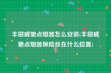 丰田威驰点烟器怎么安装(丰田威驰点烟器保险丝在什么位置)