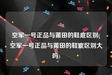 空军一号正品与莆田的鞋底区别(空军一号正品与莆田的鞋底区别大吗)