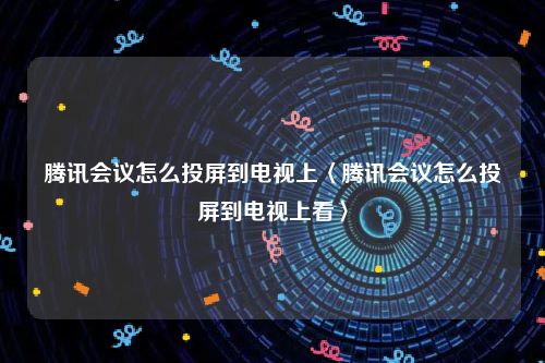 腾讯会议怎么投屏到电视上〈腾讯会议怎么投屏到电视上看〉