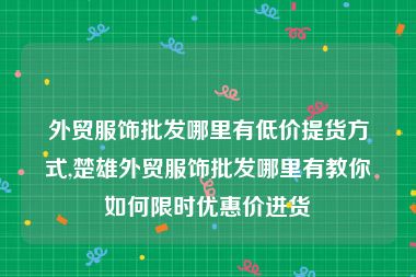 外贸服饰批发哪里有低价提货方式,楚雄外贸服饰批发哪里有教你如何限时优惠价进货