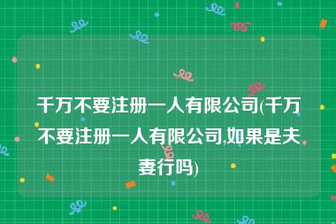 千万不要注册一人有限公司(千万不要注册一人有限公司,如果是夫妻行吗)