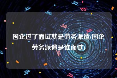 国企过了面试就是劳务派遣(国企劳务派遣是谁面试)