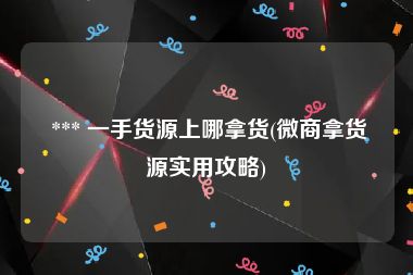  *** 一手货源上哪拿货(微商拿货源实用攻略)