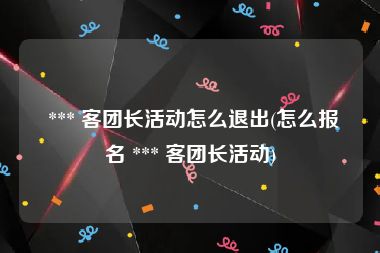  *** 客团长活动怎么退出(怎么报名 *** 客团长活动)