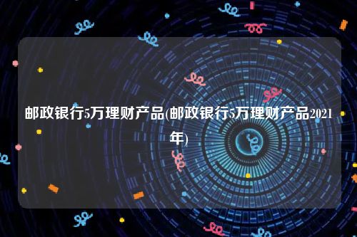 邮政银行5万理财产品(邮政银行5万理财产品2021年)