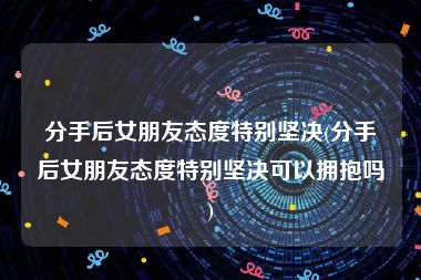 分手后女朋友态度特别坚决(分手后女朋友态度特别坚决可以拥抱吗)