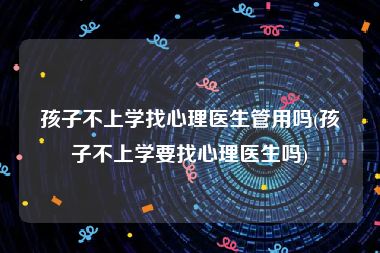 孩子不上学找心理医生管用吗(孩子不上学要找心理医生吗)