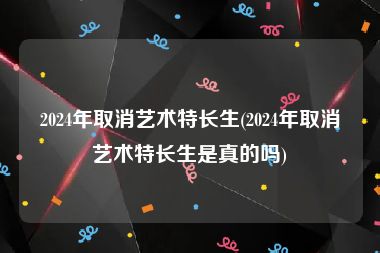 2024年取消艺术特长生(2024年取消艺术特长生是真的吗)