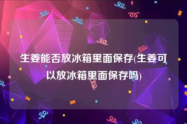 生姜能否放冰箱里面保存(生姜可以放冰箱里面保存吗)