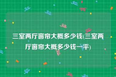 三室两厅窗帘大概多少钱(三室两厅窗帘大概多少钱一平)