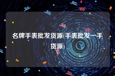 名牌手表批发货源(手表批发一手货源)