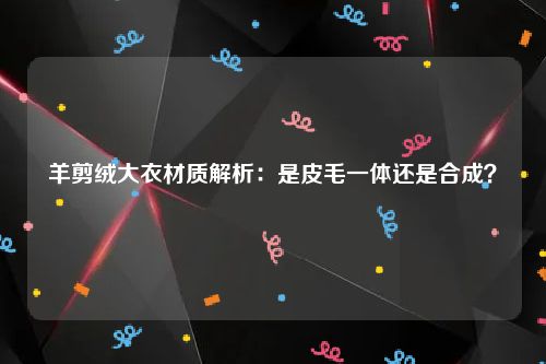 羊剪绒大衣材质解析：是皮毛一体还是合成？