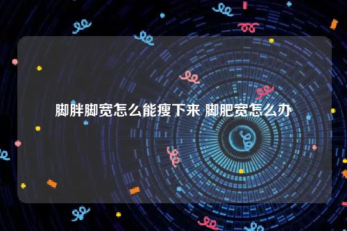 脚胖脚宽怎么能瘦下来 脚肥宽怎么办