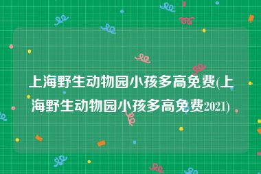 上海野生动物园小孩多高免费(上海野生动物园小孩多高免费2021)