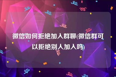 微信如何拒绝加入群聊(微信群可以拒绝别人加入吗)