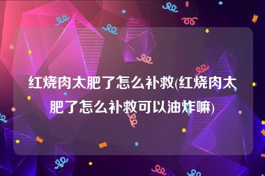 红烧肉太肥了怎么补救(红烧肉太肥了怎么补救可以油炸嘛)