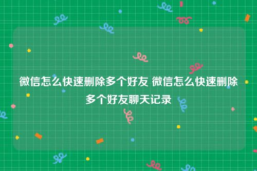 微信怎么快速删除多个好友 微信怎么快速删除多个好友聊天记录