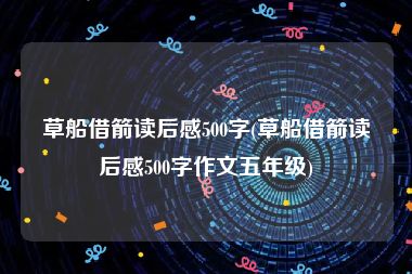 草船借箭读后感500字(草船借箭读后感500字作文五年级)