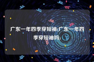 广东一年四季穿短袖(广东一年四季穿短袖吗)