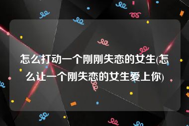 怎么打动一个刚刚失恋的女生(怎么让一个刚失恋的女生爱上你)