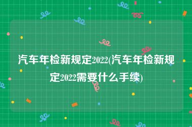 汽车年检新规定2022(汽车年检新规定2022需要什么手续)