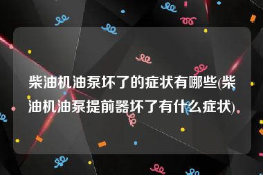 柴油机油泵坏了的症状有哪些(柴油机油泵提前器坏了有什么症状)