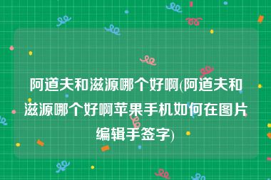 阿道夫和滋源哪个好啊(阿道夫和滋源哪个好啊苹果手机如何在图片编辑手签字)