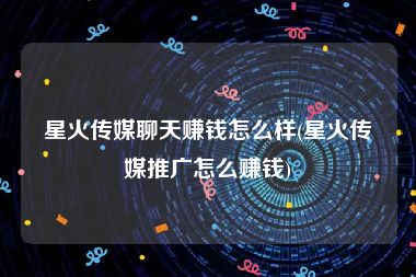 星火传媒聊天赚钱怎么样(星火传媒推广怎么赚钱)