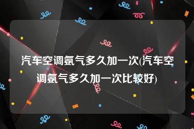 汽车空调氨气多久加一次(汽车空调氨气多久加一次比较好)